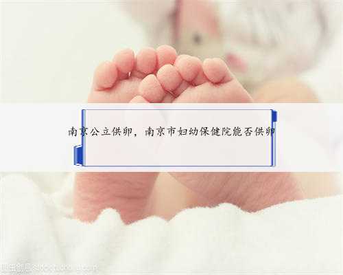 南京公立供卵，南京市妇幼保健院能否供卵
